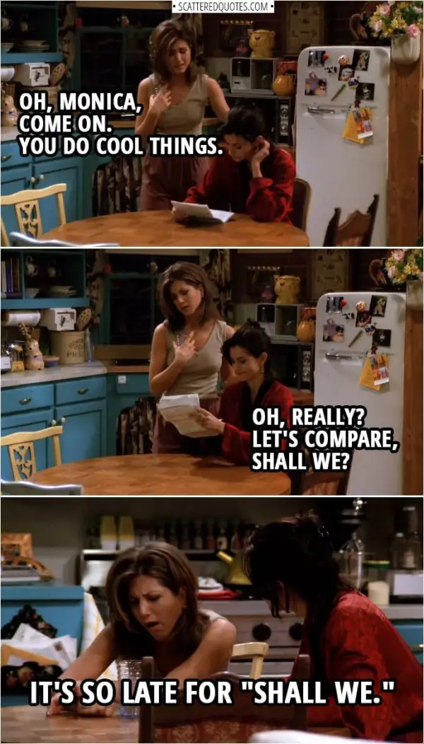 Quote from Friends 1x21 | Rachel Green: Oh, Monica, come on. You do cool things. Monica Geller: Oh, really? Let's compare, shall we? Rachel Green: Oh, it's so late for "shall we."
