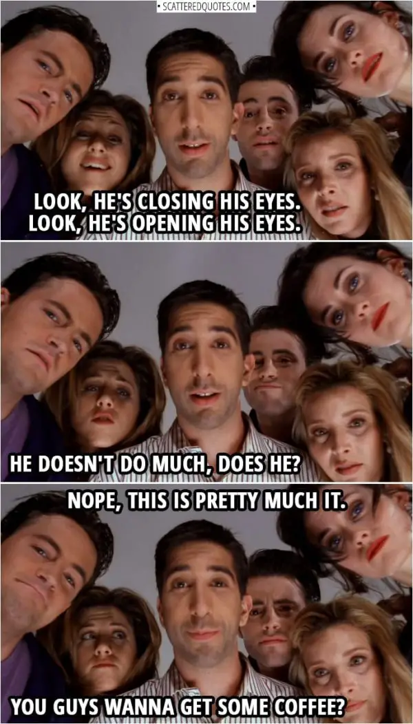 Quote from Friends 1x23 | Phoebe Buffay: Look, he's closing his eyes. Look, he's opening his eyes. Chandler Bing: He doesn't do much, does he? Ross Geller: Nope, this is pretty much it. Rachel Green: You guys wanna get some coffee?