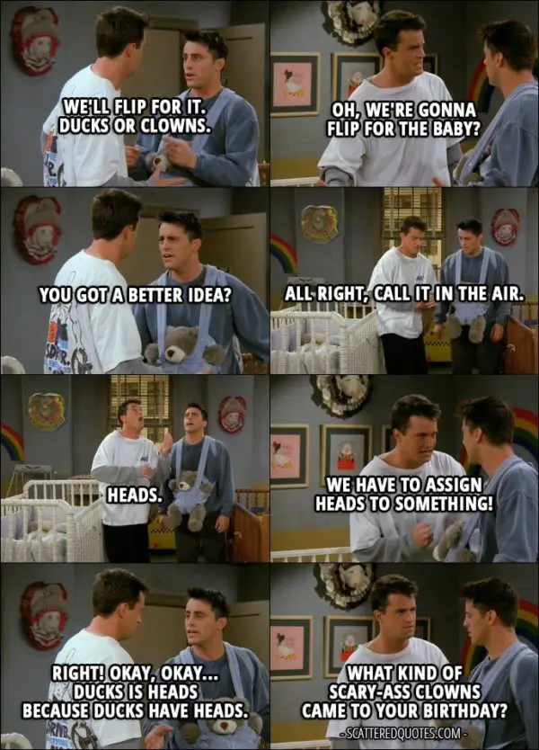 Quote from Friends 2x06 - Joey Tribbiani: We'll flip for it. Ducks or clowns. Chandler Bing: Oh, we're gonna flip for the baby? Joey Tribbiani: You got a better idea? Chandler Bing: All right, call it in the air. Joey Tribbiani: Heads. Chandler Bing: Heads, it is. Joey Tribbiani: Yes! Chandler Bing: We have to assign heads to something! Joey Tribbiani: Right! Okay, okay... Ducks is heads because ducks have heads. Chandler Bing: What kind of scary-ass clowns came to your birthday?