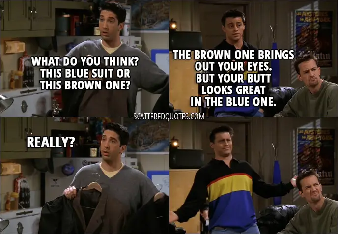 Quote from Friends 3x21 - Ross Geller: What do you think? This blue suit or this brown one? Joey Tribbiani: The brown one brings out your eyes. But your butt looks great in the blue one. Ross Geller: Really?