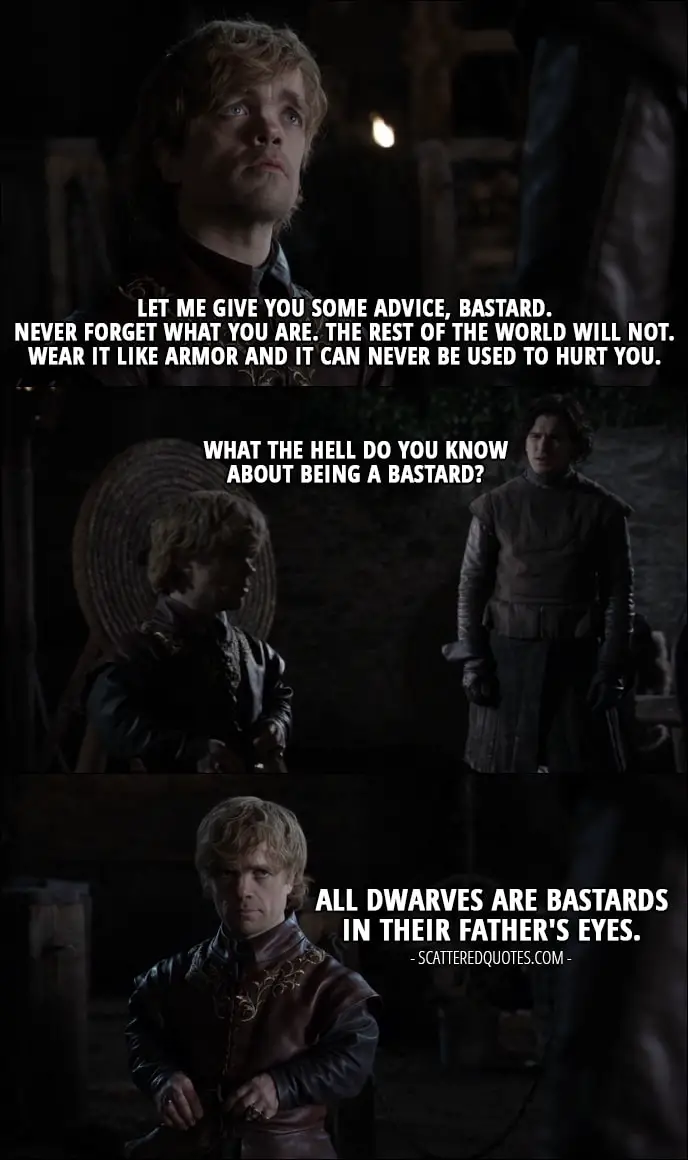 Quote from Game of Thrones 1x01 - Tyrion Lannister: Let me give you some advice, bastard. Never forget what you are. The rest of the world will not. Wear it like armor and it can never be used to hurt you. Jon Snow: What the hell do you know about being a bastard? Tyrion Lannister: All dwarves are bastards in their father's eyes.
