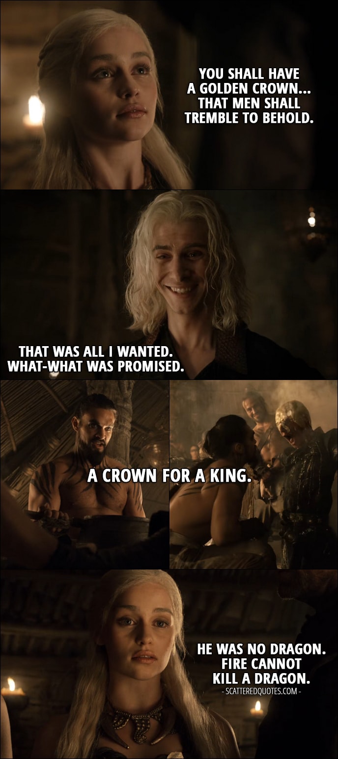 Quote from Game of Thrones 1x06 - Daenerys Targaryen (translating what Drogo says): You shall have a golden crown... That men shall tremble to behold. Viserys Targaryen: That was all I wanted. What-what was promised. Drogo: A crown for a King. (pours boiling gold on his head) Daenerys Targaryen: He was no Dragon. Fire cannot kill a Dragon.