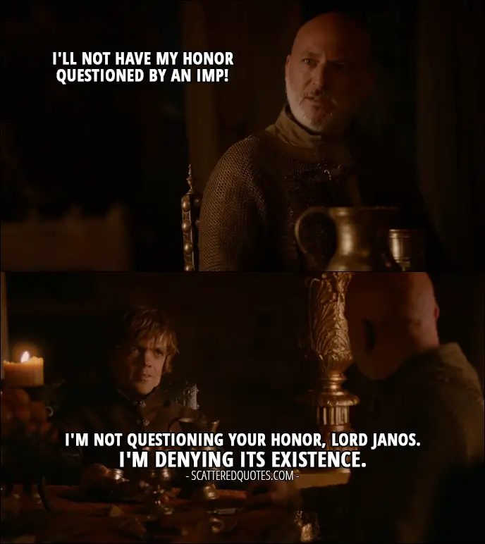 Quote from Game of Thrones 2x02 - Janos Slynt: I'll not have my honor questioned by an Imp! Tyrion Lannister: I'm not questioning Your Honor, Lord Janos. I'm denying its existence.