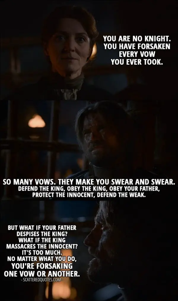 Quote from Game of Thrones 2x07 - Catelyn Stark: You are no Knight. You have forsaken every vow you ever took. Jaime Lannister: So many vows. They make you swear and swear. Defend the king, obey the king, obey your father, protect the innocent, defend the weak. But what if your father despises the king? What if the king massacres the innocent? It's too much. No matter what you do, you're forsaking one vow or another.