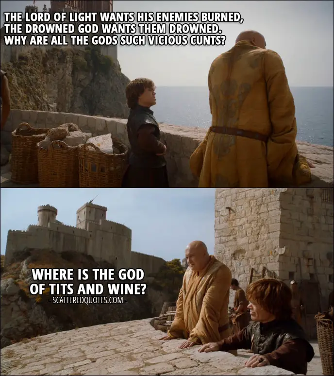 Quote from Game of Thrones 2x08 - Tyrion Lannister: The Lord of Light wants his enemies burned, the drowned God wants them drowned. Why are all the Gods such vicious cunts? Where is the God of tits and wine?
