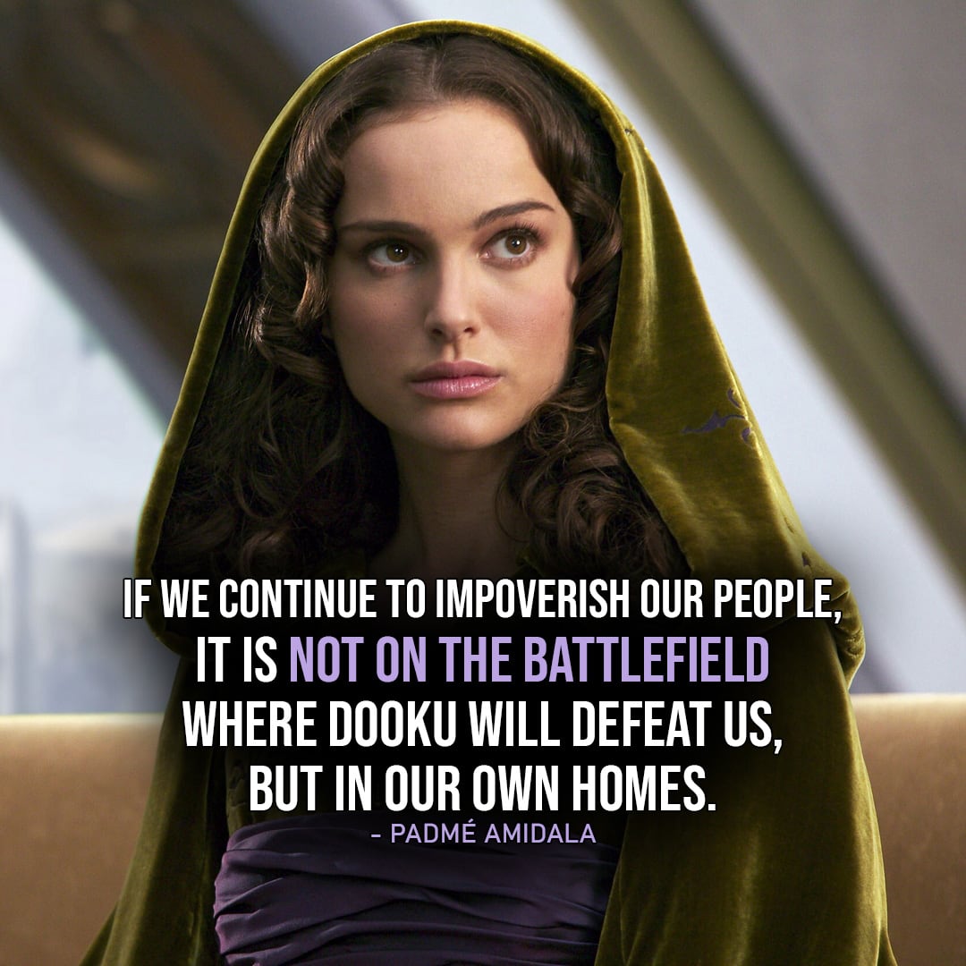 One of the best quotes by Padmé Amidala from the Star Wars Universe | "If we continue to impoverish our people, it is not on the battlefield where Dooku will defeat us, but in our own homes." (to the Senate, Star Wars: The Clone Wars - Ep. 3x11)