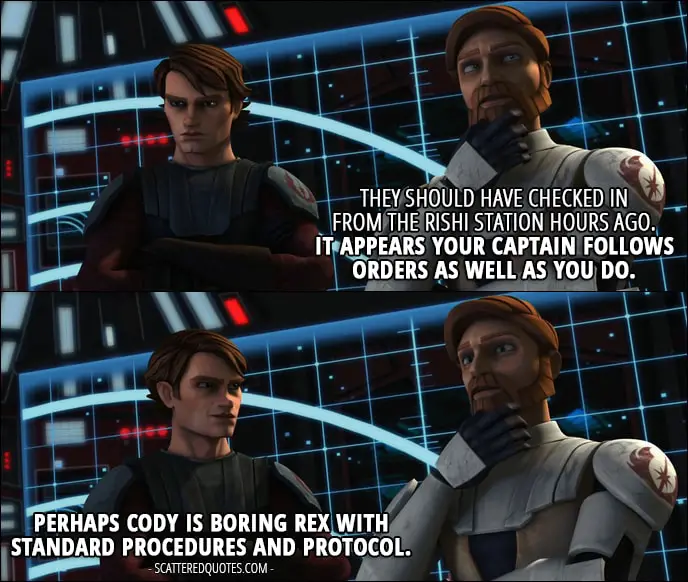 Quote from Star Wars: The Clone Wars 1x05 - Obi-Wan Kenobi: They should have checked in from the Rishi station hours ago. It appears your captain follows orders as well as you do. Anakin Skywalker: Perhaps Cody is boring Rex with standard procedures and protocol.