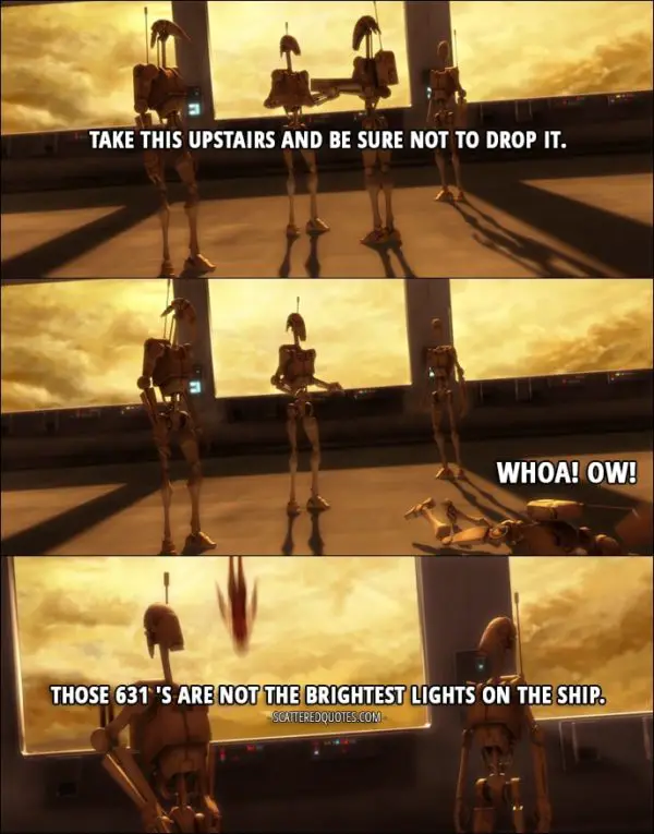 Quote from Star Wars: The Clone Wars 1x07 - Battle Droid1: Take this upstairs and be sure not to drop it. Battle Droid2: Whoa! Ow! Battle Droid1: Those 631 's are not the brightest lights on the ship.