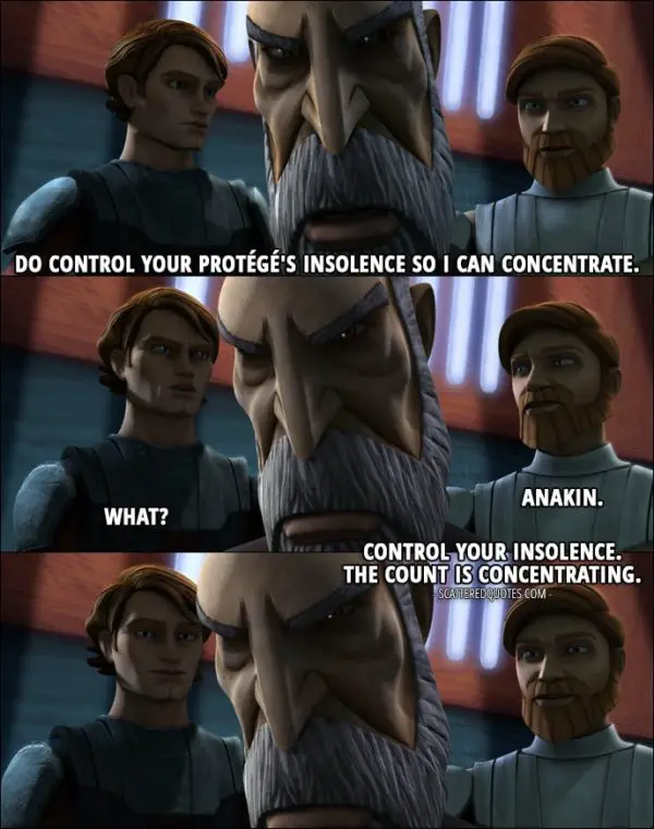 Quote from Star Wars: The Clone Wars 1x12 - Count Dooku: Do control your protégé's insolence so I can concentrate. Obi-Wan Kenobi: Anakin. Anakin Skywalker: What? Obi-Wan Kenobi: Control your insolence. The count is concentrating.