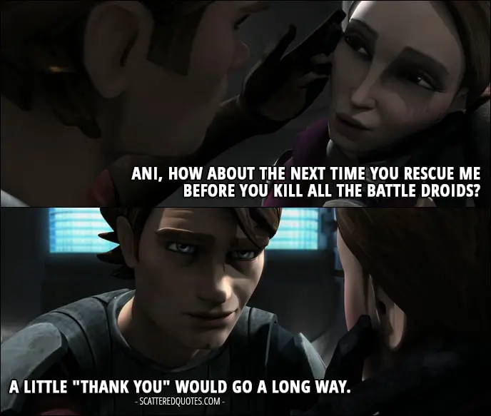 Quote from Star Wars: The Clone Wars 1x17 - Padmé Amidala (to Anakin): Ani, how about the next time you rescue me before you kill all the battle droids? Anakin Skywalker: A little "thank you" would go a long way.