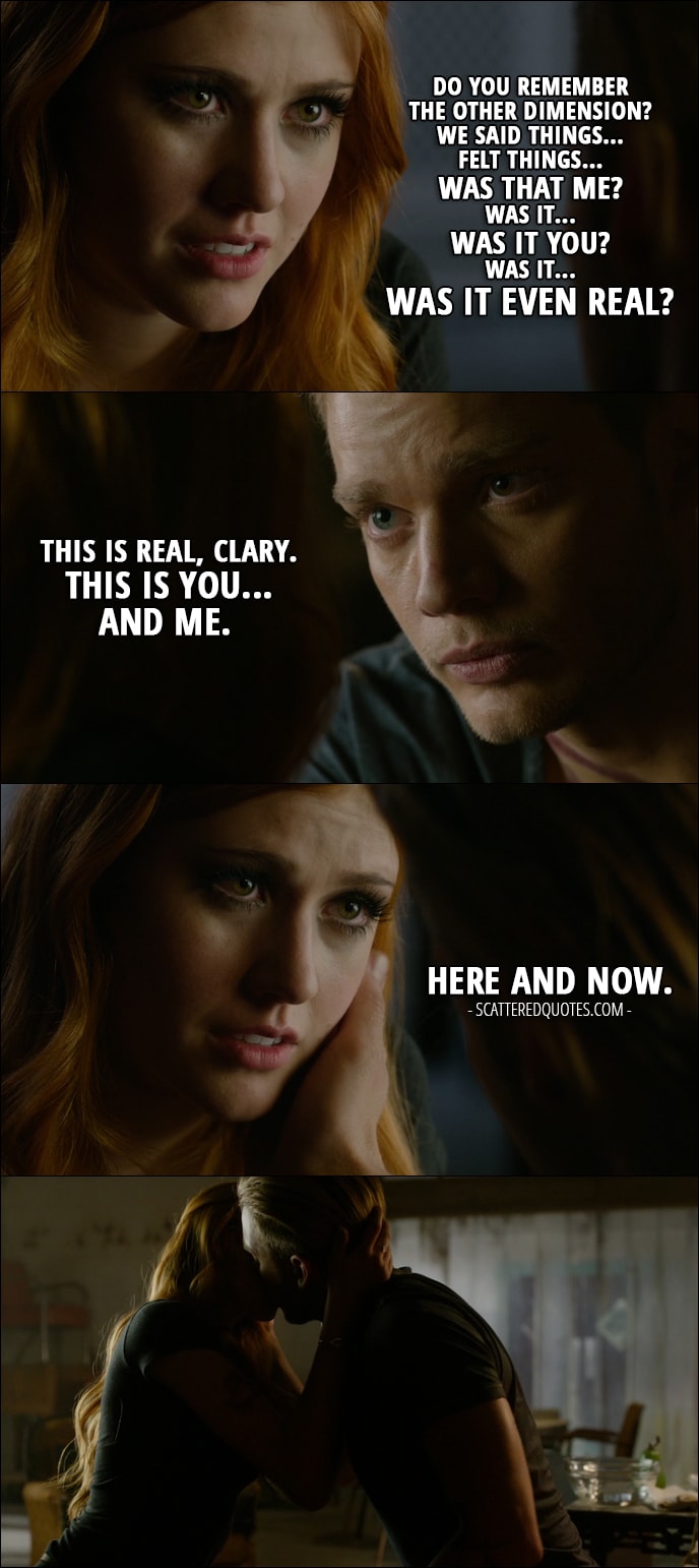 Quote from Shadowhunters 1x11 - Clary Fray: Do you remember the other dimension? We said things... Felt things... Was that me? Was it... was it you? Was it... was it even real? Jace Wayland: This is real, Clary. This is you... and me. Clary Fray: Here and now.