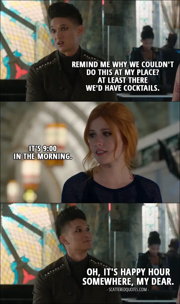 Quote from Shadowhunters 1x12 - Magnus Bane: Remind me why we couldn't do this at my place? At least there we'd have cocktails. Clary Fray: It's 9:00 in the morning. Magnus Bane: Oh, it's happy hour somewhere, my dear.