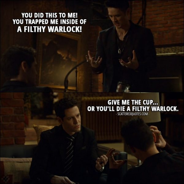 Quote from Shadowhunters 2x12 - Valentine Morgenstern (in Magnus's body): You did this to me! You trapped me inside of a filthy warlock! Azazel: Give me the cup... or you'll die a filthy warlock.