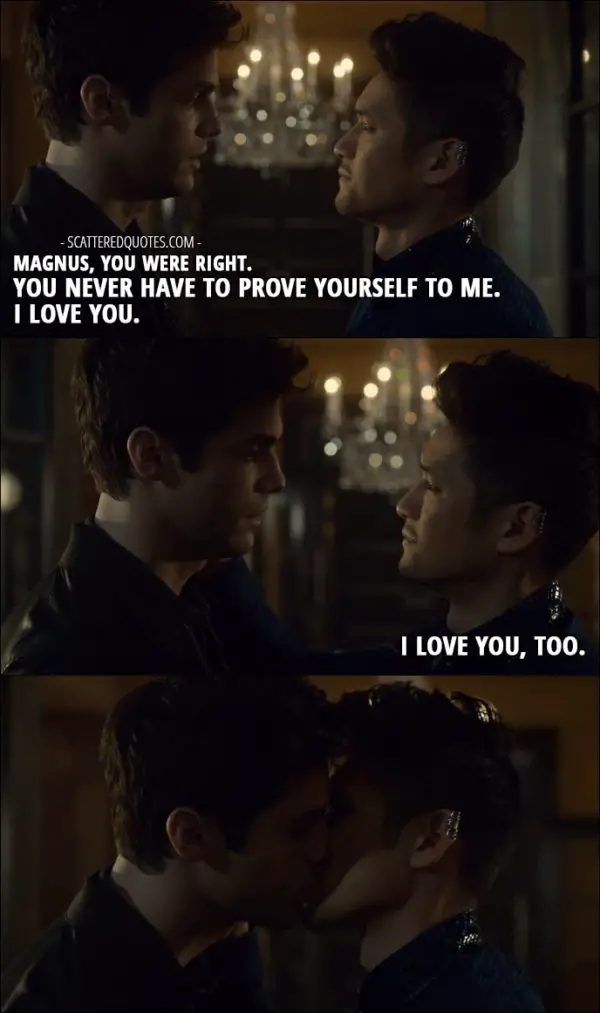 Quote from Shadowhunters 2x13 - Alec Lightwood: Magnus, you were right. You never have to prove yourself to me. I love you. Magnus Bane: I love you, too.