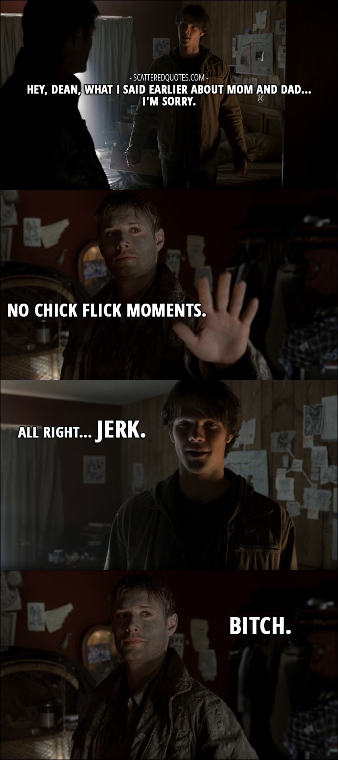 Quote from Supernatural 1x01 - Sam Winchester: Hey, Dean, what I said earlier about mom and dad... I'm sorry. Dean Winchester: No chick flick moments. Sam Winchester: All right... jerk. Dean Winchester: Bitch.