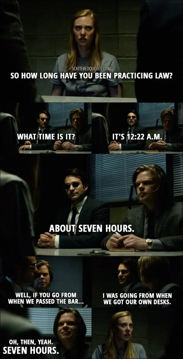 Quote from Daredevil 1x01 - Karen Page: So how long have you been practicing law? Matt Murdock: What time is it? Foggy Nelson: It's 12:22 a.m. Matt Murdock: About seven hours. Foggy Nelson: Well, if you go from when we passed the bar... Matt Murdock: I was going from when we got our own desks. Foggy Nelson: Oh, then, yeah. Seven hours.