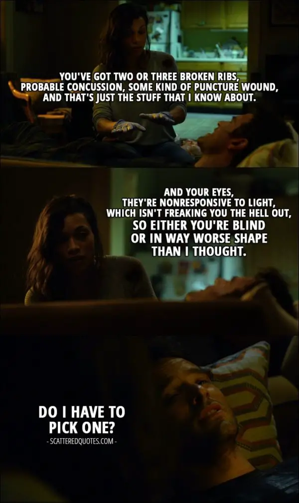 Quote from Daredevil 1x02 - Claire Temple: You've got two or three broken ribs, probable concussion, some kind of puncture wound, and that's just the stuff that I know about. And your eyes, they're nonresponsive to light, which isn't freaking you the hell out, so either you're blind or in way worse shape than I thought. Matt Murdock: Do I have to pick one?