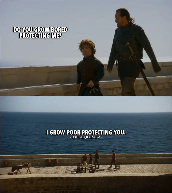 Quote from Game of Thrones 3x01 - Tyrion Lannister: Do you grow bored protecting me? Bronn: I grow poor protecting you.