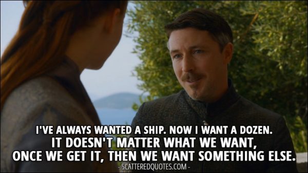 Quote from Game of Thrones 3x05 - Petyr Baelish: I've always wanted a ship. Now I want a dozen. It doesn't matter what we want, once we get it, then we want something else.