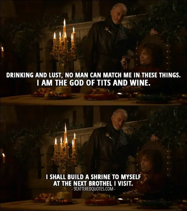 Quote from Game of Thrones 3x08 - Tyrion Lannister: Drinking and lust, no man can match me in these things. I am the god of tits and wine. I shall build a shrine to myself at the next brothel I visit.