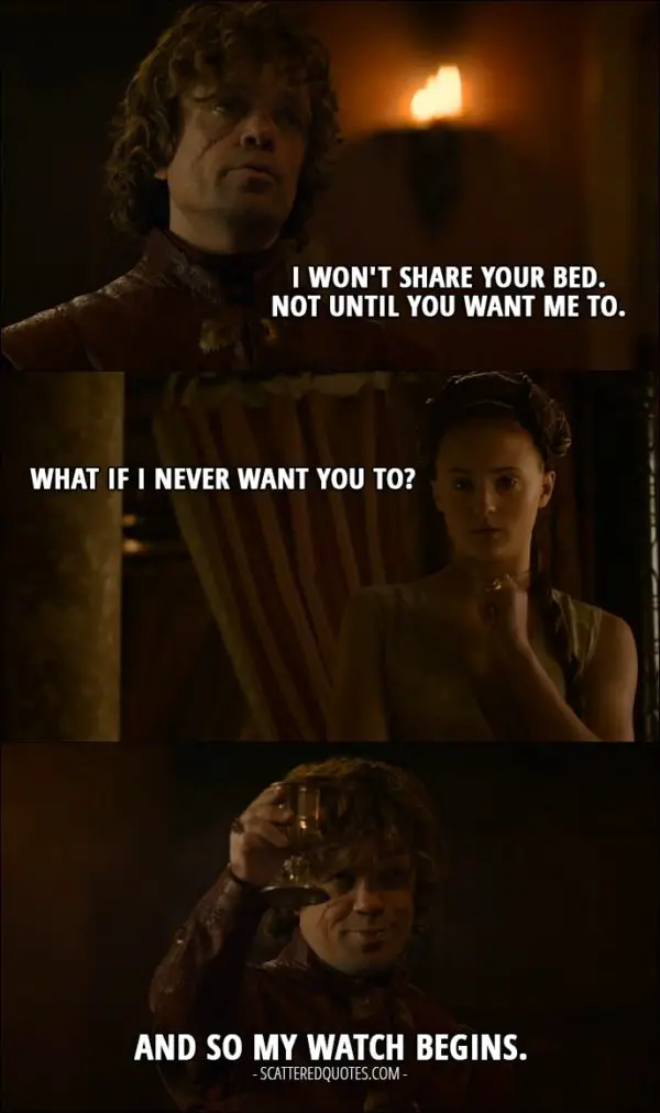 Quote from Game of Thrones 3x08 - Tyrion Lannister: I won't share your bed. Not until you want me to. Sansa Stark: What if I never want you to? Tyrion Lannister: And so my watch begins.