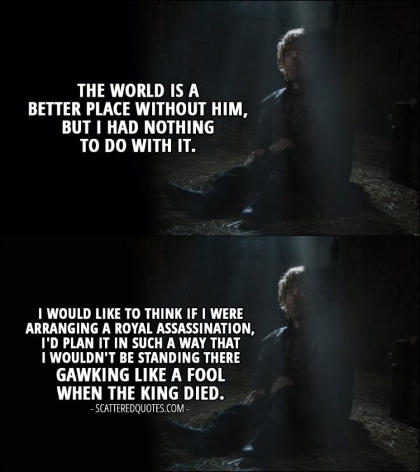 Quote from Game of Thrones 4x03 - Tyrion Lannister: The world is a better place without him, but I had nothing to do with it. I would like to think if I were arranging a royal assassination, I'd plan it in such a way that I wouldn't be standing there gawking like a fool when the king died.