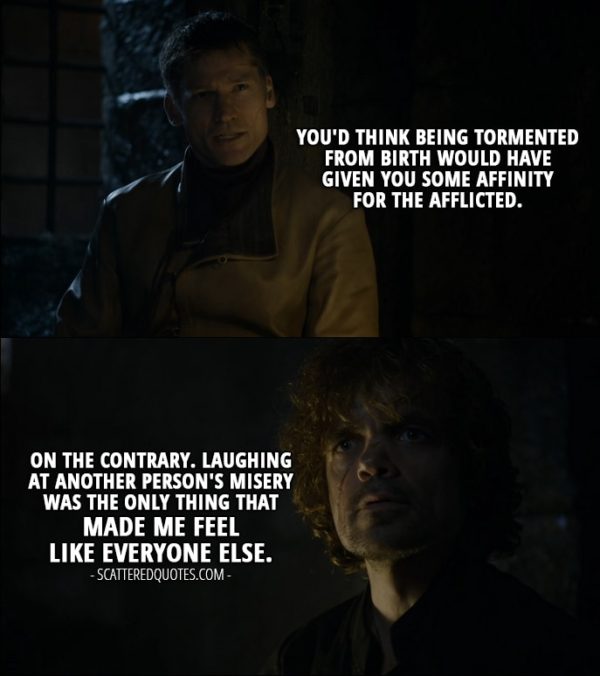 Quote from Game of Thrones 4x08 - Jaime Lannister: You'd think being tormented from birth would have given you some affinity for the afflicted. Tyrion Lannister: On the contrary. Laughing at another person's misery was the only thing that made me feel like everyone else.