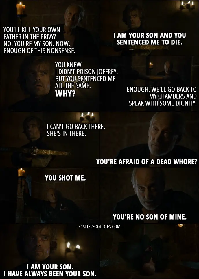 Quote from Game of Thrones 4x10 - Tywin Lannister: You'll kill your own father in the privy? No. You're my son. Now, enough of this nonsense. Tyrion Lannister: I am your son and you sentenced me to die. You knew I didn't poison Joffrey, but you sentenced me all the same. Why? Tywin Lannister: Enough. We'll go back to my chambers and speak with some dignity. Tyrion Lannister: I can't go back there. She's in there. Tywin Lannister: You're afraid of a dead whore? (Tyrion shoots him) You shot me. You're no son of mine. Tyrion Lannister: I am your son. I have always been your son. (Tyrion shoots him in the heart)