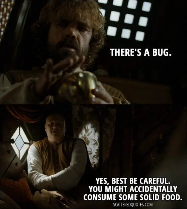 Quote from Game of Thrones 5x02 - Tyrion Lannister (looking in his glass): There's a bug. Varys: Yes, best be careful. You might accidentally consume some solid food.
