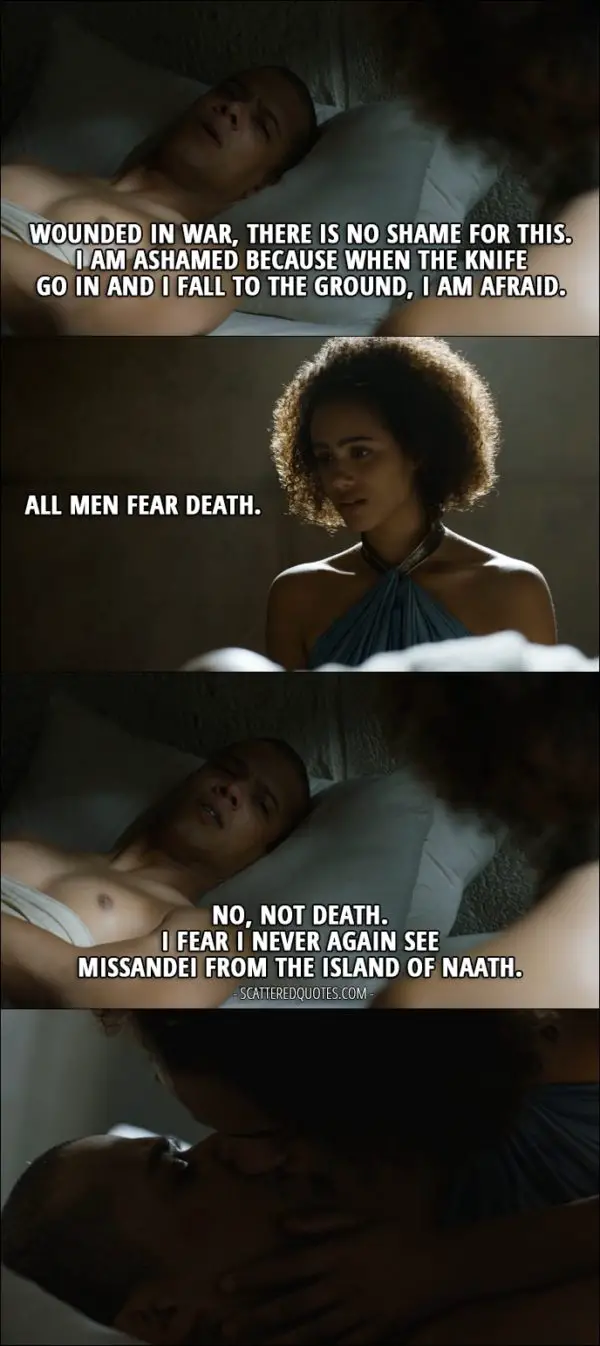 Quote from Game of Thrones 5x05 - Grey Worm: Wounded in war, there is no shame for this. I am ashamed because when the knife go in and I fall to the ground, I am afraid. Missandei: All men fear death. Grey Worm: No, not death. I fear I never again see Missandei from the Island of Naath.