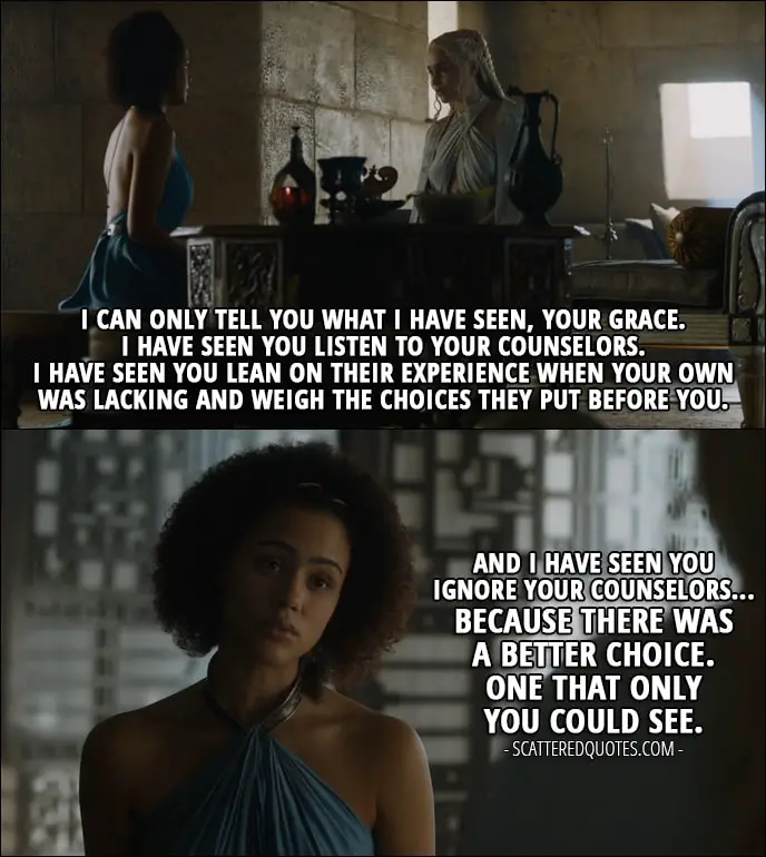 Quote from Game of Thrones 5x05 - Missandei (to Daenerys): I can only tell you what I have seen, Your Grace. I have seen you listen to your counselors. I have seen you lean on their experience when your own was lacking and weigh the choices they put before you. And I have seen you ignore your counselors... because there was a better choice. One that only you could see.