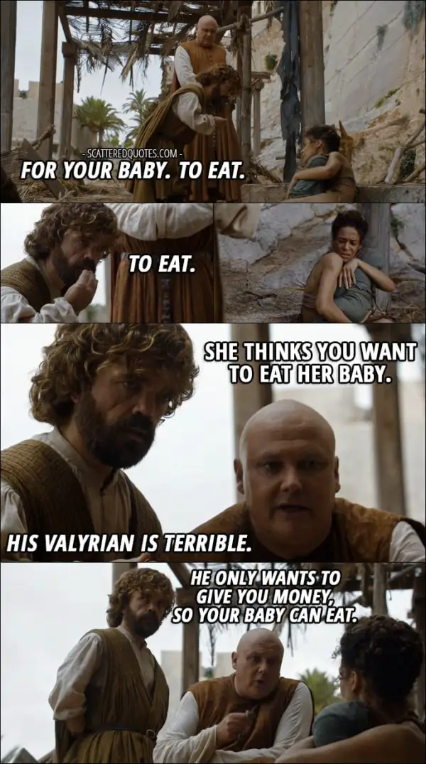 Quote from Game of Thrones 6x01 - Tyrion Lannister: For your baby. To eat. To eat. (trying to give money to a woman with a baby) Varys: She thinks you want to eat her baby. (to the woman): His Valyrian is terrible. He only wants to give you money, so your baby can eat.
