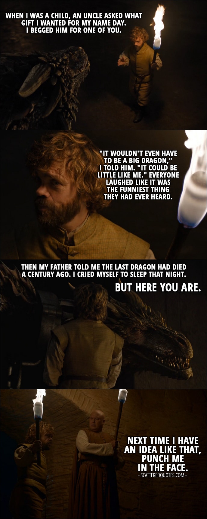 Quote from Game of Thrones 6x02 - Tyrion Lannister: When I was a child, an uncle asked what gift I wanted for my name day. I begged him for one of you. "It wouldn't even have to be a big dragon," I told him. "It could be little like me." Everyone laughed like it was the funniest thing they had ever heard. Then my father told me the last dragon had died a century ago. I cried myself to sleep that night. But here you are. (Tyrion removes the chains from the dragons and is leaving, at the way out he speaks to Varys:) Next time I have an idea like that, punch me in the face.