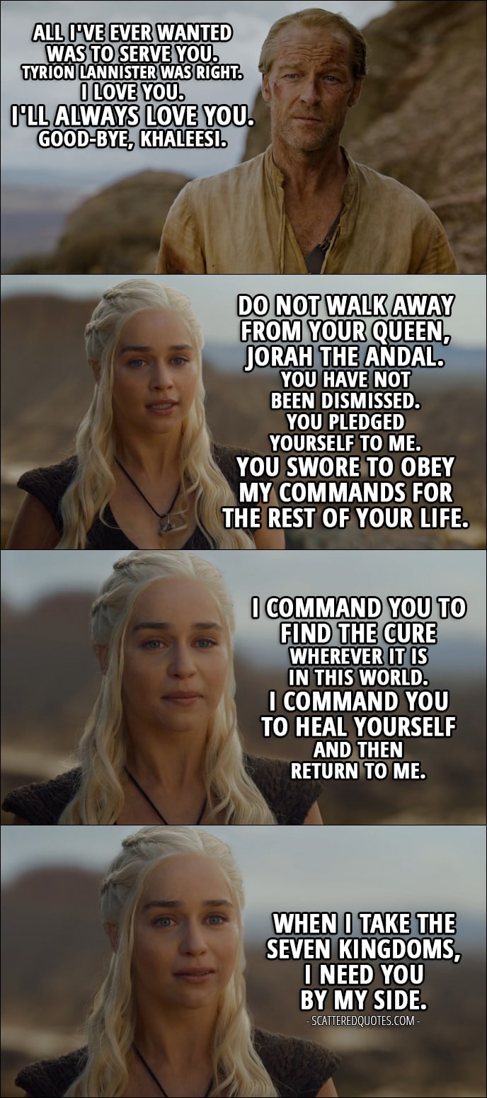 Quote from Game of Thrones 6x05 - Jorah Mormont: All I've ever wanted was to serve you. Tyrion Lannister was right. I love you. I'll always love you. Good-bye, khaleesi. Daenerys Targaryen: Do not walk away from your queen, Jorah the Andal. You have not been dismissed. You pledged yourself to me. You swore to obey my commands for the rest of your life. Well, I command you to find the cure wherever it is in this world. I command you to heal yourself and then return to me. When I take the Seven Kingdoms, I need you by my side.