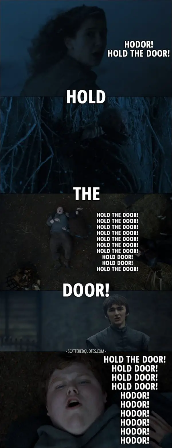 Quote from Game of Thrones 6x05 - Meera Reed: Hodor, hurry! Hodor! Hold the door! Hold the door! Hold the door! Hold the door! Hold the door! Hold the door! Old Nan: Wylis! What's the matter? Meera Reed: Hold the door! Old Nan: Come on, son. Meera Reed: Hold the door! Hodor: Hold the door! Hold the door! Hold the door! Hold the door! Hold the door! Hold the door! Hold the door! Hold the door! Hold the door! Hold the door! Hold the door! Hold the door! Hold the door! Hold the door! Hold the door! Hold door! Hold door! Hold the door! Hold the door! Hold door! Hold door! Hold door! Hodor! Hodor! Hodor! Hodor! Hodor! Hodor!
