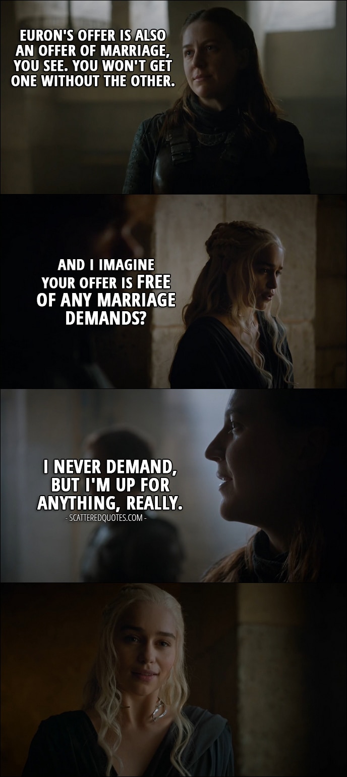 Quote from Game of Thrones 6x09 - Yara Greyjoy: Euron's offer is also an offer of marriage, you see. You won't get one without the other. Daenerys Targaryen: And I imagine your offer is free of any marriage demands? Yara Greyjoy: I never demand, but I'm up for anything, really.