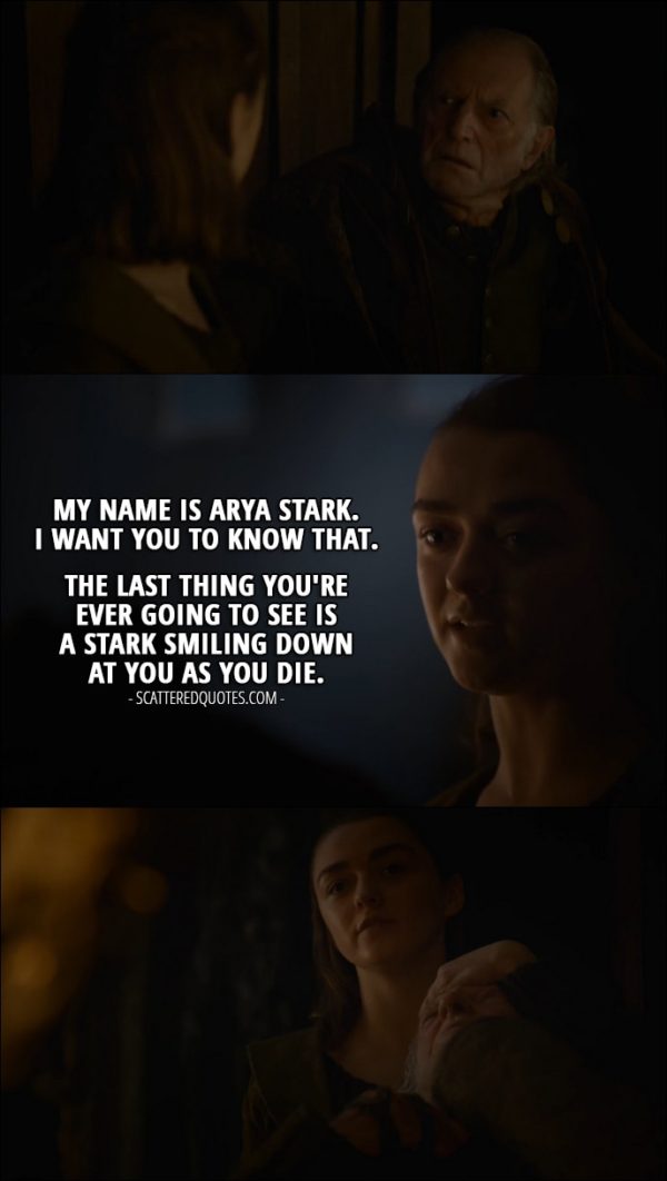 Quote from Game of Thrones 6x10 - (Arya's wearing a face pretending to be a serving girl) Walder Frey: Where are my damn moron sons? Black Walder and Lothar promised to be here by midday. Arya Stark: They're here, my lord. Walder Frey: Well, what are they doing, trimming their cunt hairs? Tell them to come here now. Arya Stark: But they're already here, my lord. Here, my lord. (shows him the food she prepared for him) They weren't easy to carve. Especially Black Walder. (Arya takes down the face) Walder Frey: What... Arya Stark: My name is Arya Stark. I want you to know that. The last thing you're ever going to see is a Stark smiling down at you as you die.