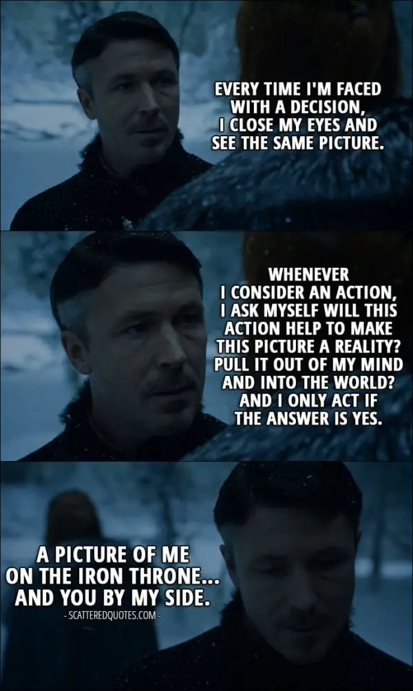 Quote from Game of Thrones 6x10 - Petyr Baelish (to Sansa): Every time I'm faced with a decision, I close my eyes and see the same picture. Whenever I consider an action, I ask myself will this action help to make this picture a reality? Pull it out of my mind and into the world? And I only act if the answer is yes. A picture of me on the Iron Throne... and you by my side.