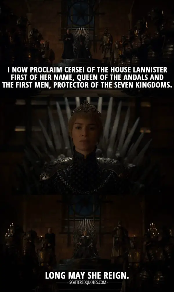 Quote from Game of Thrones 6x10 - Qyburn: I now proclaim Cersei of the House Lannister First of Her Name, Queen of the Andals and the First Men, Protector of the Seven Kingdoms. Long may she reign.