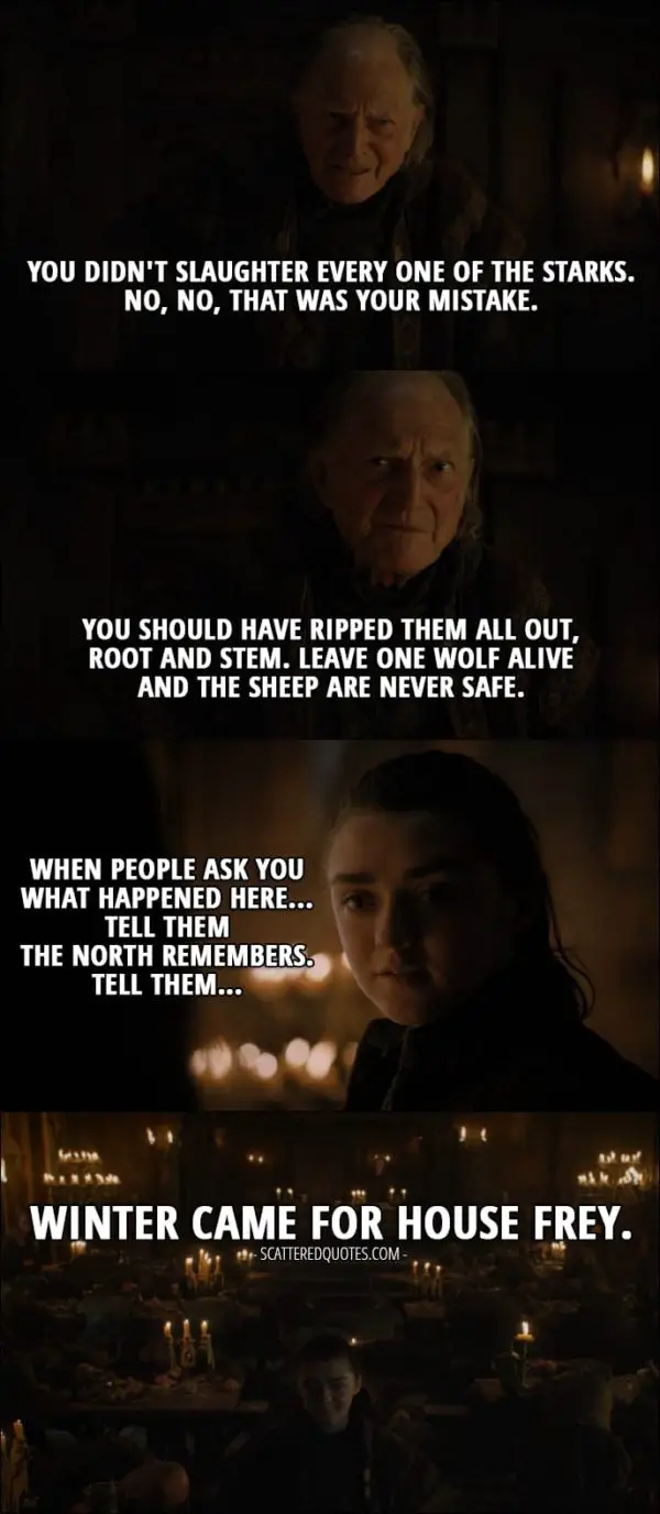 Quote from Game of Thrones 7x01 - Arya Stark (with Walder's face on): You didn't slaughter every one of the Starks. No, no, that was your mistake. You should have ripped them all out, root and stem. Leave one wolf alive and the sheep are never safe. (Every men is poisoned by the wine and Arya reveals herself) Arya Stark (to Walder's wife): When people ask you what happened here... tell them the North remembers. Tell them winter came for House Frey.