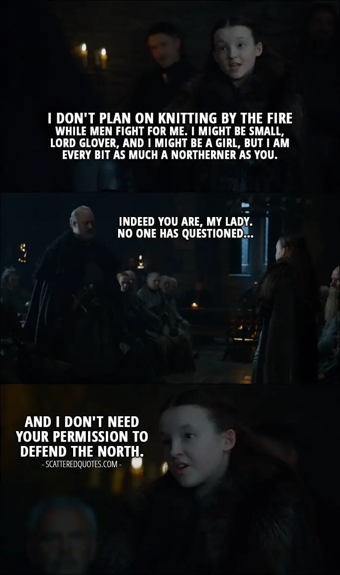 Quote from Game of Thrones 7x01 - Lyanna Mormont: I don't plan on knitting by the fire while men fight for me. I might be small, Lord Glover, and I might be a girl, but I am every bit as much a Northerner as you. Robett Glover: Indeed you are, my lady. No one has questioned... Lyanna Mormont: And I don't need your permission to defend the North.