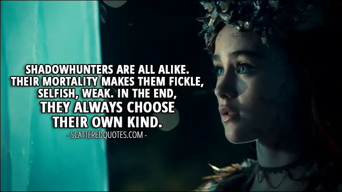 Quote from Shadowhunters 2x14 - Seelie Queen: Shadowhunters are all alike. Their mortality makes them fickle, selfish, weak. In the end, they always choose their own kind.