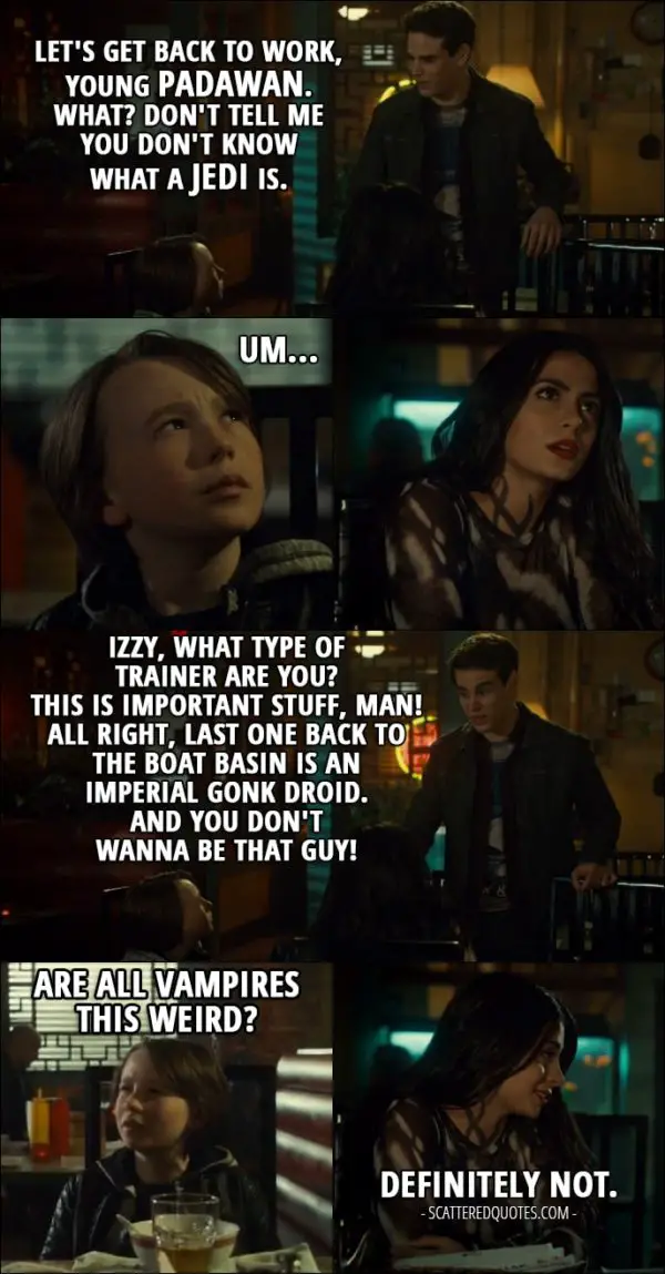 Quote from Shadowhunters 2x17 - Simon Lewis: Let's get back to work, young Padawan. What? Don't tell me you don't know what a Jedi is. Max Lightwood: Um... Simon Lewis: Izzy, what type of trainer are you? This is important stuff, man! All right, last one back to the boat basin is an Imperial Gonk droid. And you don't wanna be that guy! Max Lightwood: Are all vampires this weird? Isabelle Lightwood: Definitely not.