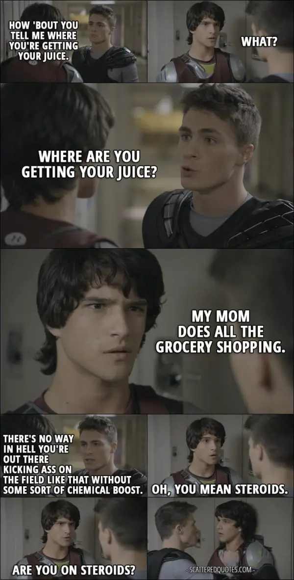 Quote from Teen Wolf 1x01 - Jackson Whittemore: How 'bout you tell me where you're getting your juice. Scott McCall: What? Jackson Whittemore: Where are you getting your juice? Scott McCall: My mom does all the grocery shopping. Jackson Whittemore: Now, listen, McCall... You're gonna tell me exactly what it is and who you're buying it from, because there's no way in hell you're out there kicking ass on the field like that without some sort of chemical boost. Scott McCall: Oh, you mean steroids. Are you on steroids?