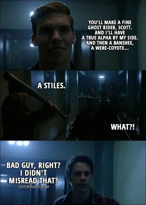 Quote from Teen Wolf 6x10 - Garrett Douglas: You'll make a fine Ghost Rider, Scott. And I'll have a true Alpha by my side. And then a Banshee, a were-coyote... Stiles Stilinski: A Stiles. Garrett Douglas: What? (Stiles hits him with a bat) Stiles Stilinski: Bad guy, right? I didn't misread that?