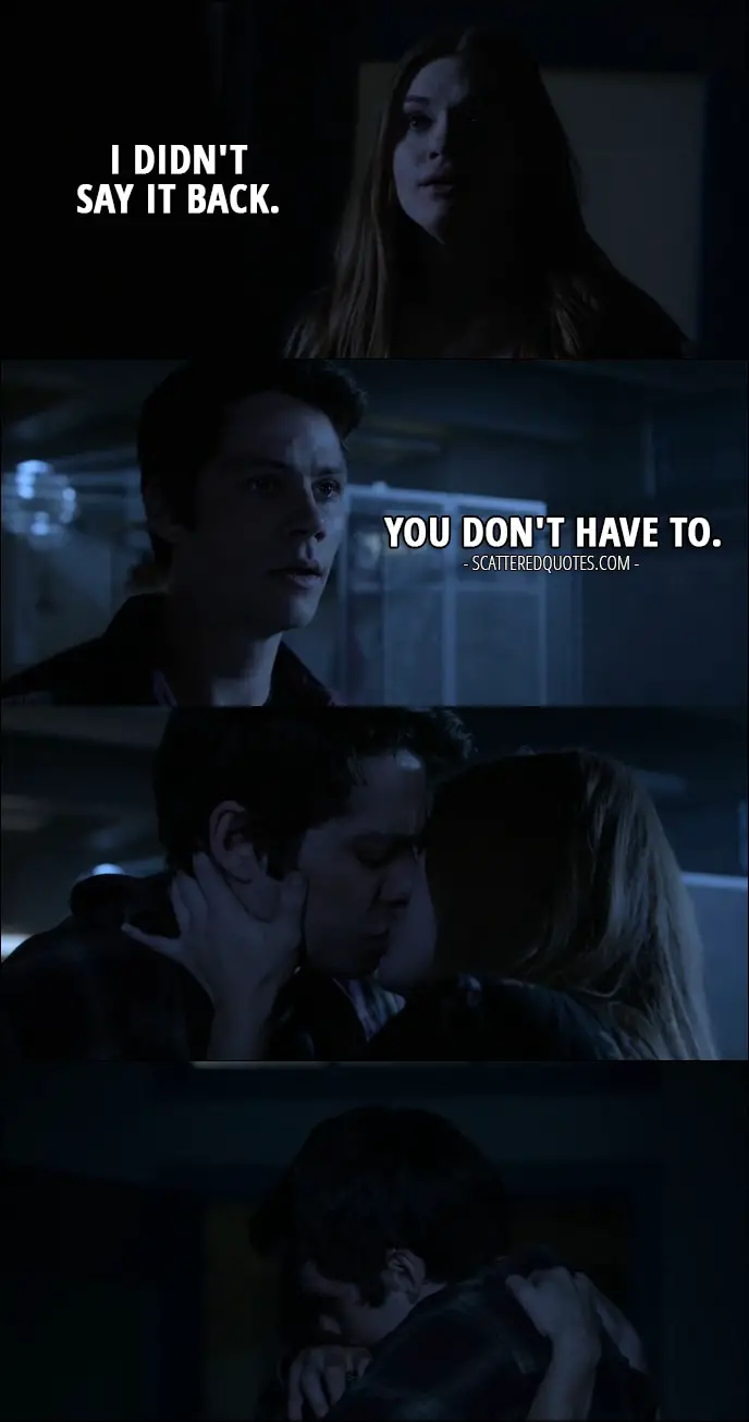 Quote from Teen Wolf 6x10 - Lydia Martin: I didn't say it back. Stiles Stilinski: You don't have to. (They kiss)