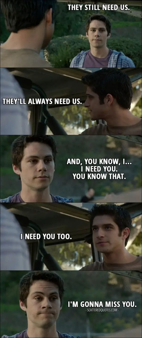 Quote from Teen Wolf 6x10 - Stiles Stilinski: They still need us. Scott McCall: They'll always need us. Stiles Stilinski: And, you know, I... I need you. You know that. Scott McCall: I need you too. Stiles Stilinski: I'm gonna miss you.