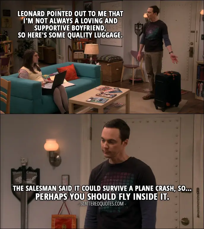 Quote from The Big Bang Theory 10x23 - Sheldon Cooper: Leonard pointed out to me that I'm not always a loving and supportive boyfriend, so here's some quality luggage. Amy Farrah Fowler: Thank you. Sheldon Cooper: The salesman said it could survive a plane crash, so... Perhaps you should fly inside it.