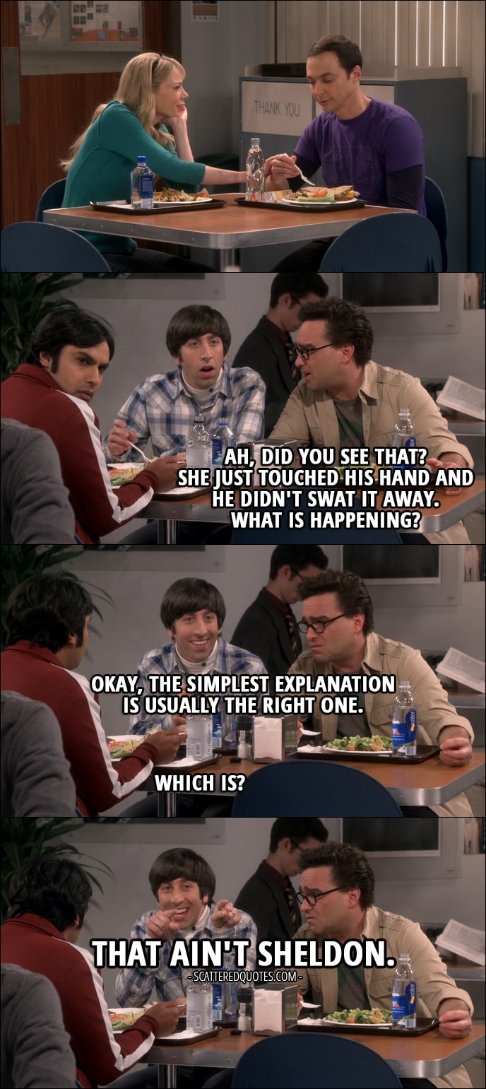 Quote from The Big Bang Theory 10x24 - Leonard Hofstadter: Ah, did you see that? She just touched his hand and he didn't swat it away. What is happening? Howard Wolowitz: Okay, the simplest explanation is usually the right one. Rajesh Koothrappali: Which is? Howard Wolowitz: That ain't Sheldon.