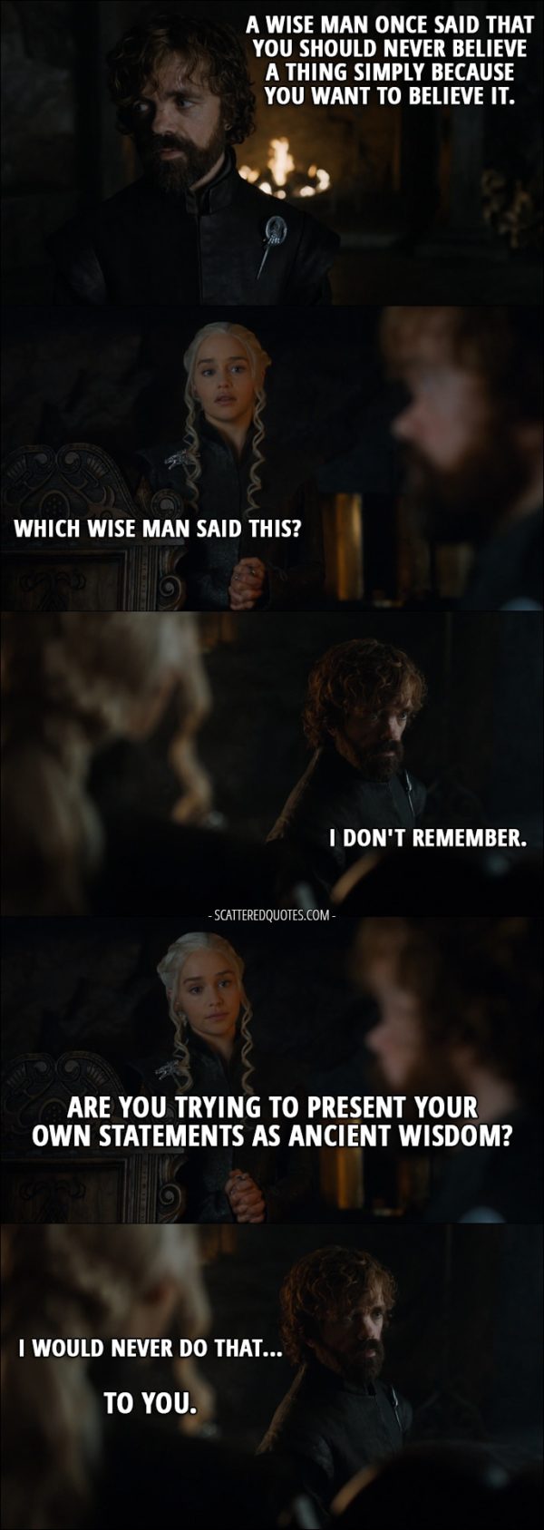 Quote from Game of Thrones 7x03 - Tyrion Lannister: A wise man once said that you should never believe a thing simply because you want to believe it. Daenerys Targaryen: Which wise man said this? Tyrion Lannister: I don't remember. Daenerys Targaryen: Are you trying to present your own statements as ancient wisdom? Tyrion Lannister: I would never do that... To you.